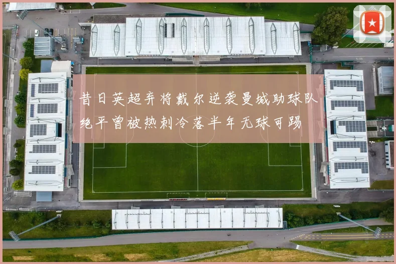 昔日英超弃将戴尔逆袭曼城助球队绝平曾被热刺冷落半年无球可踢