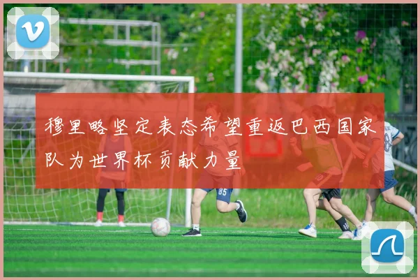 穆里略坚定表态希望重返巴西国家队为世界杯贡献力量