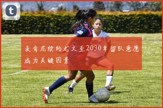 麦肯尼续约尤文至2030年留队意愿成为关键因素