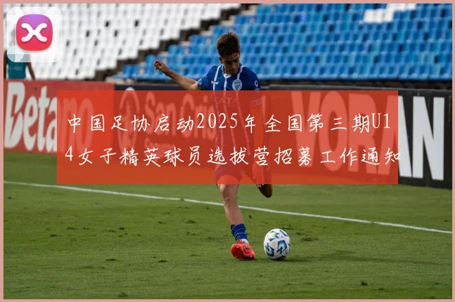 中国足协启动2025年全国第三期U14女子精英球员选拔营招募工作通知