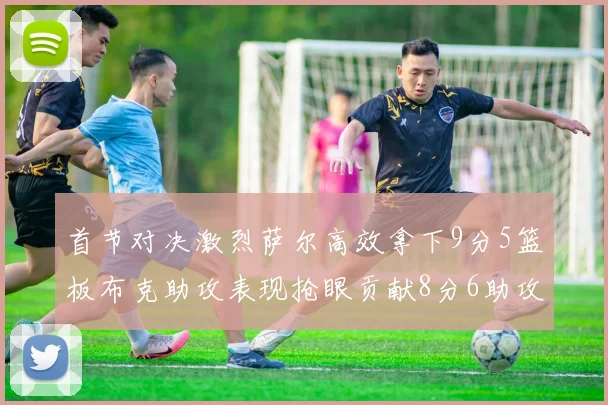 首节对决激烈萨尔高效拿下9分5篮板布克助攻表现抢眼贡献8分6助攻