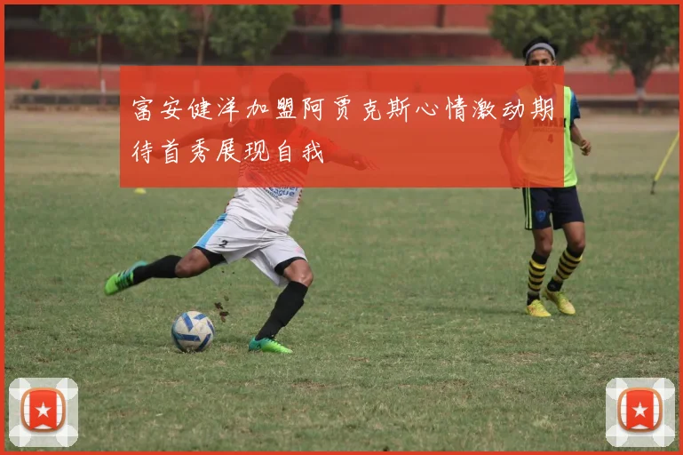 富安健洋加盟阿贾克斯心情激动期待首秀展现自我