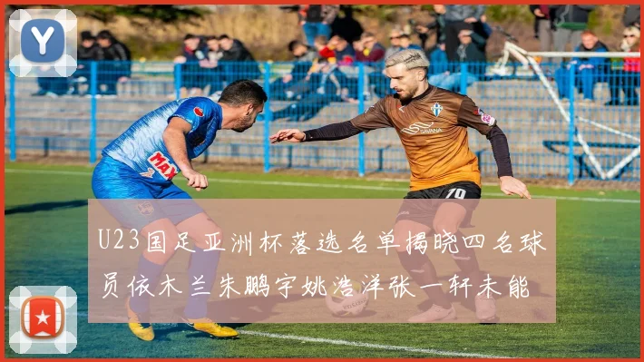 U23国足亚洲杯落选名单揭晓四名球员依木兰朱鹏宇姚浩洋张一轩未能入选
