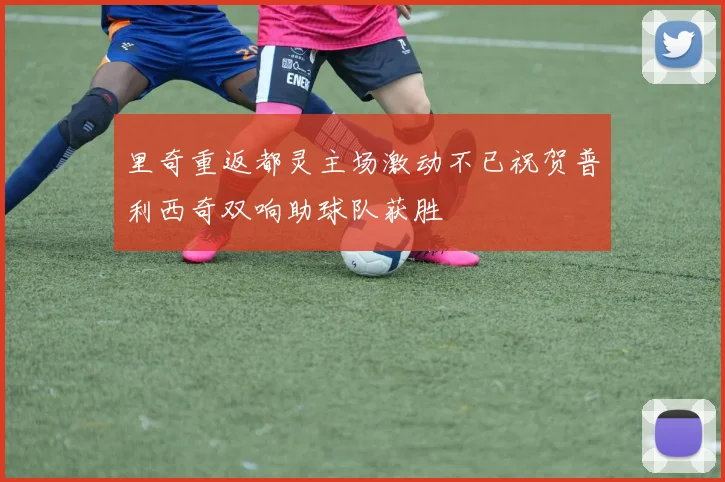 里奇重返都灵主场激动不已祝贺普利西奇双响助球队获胜