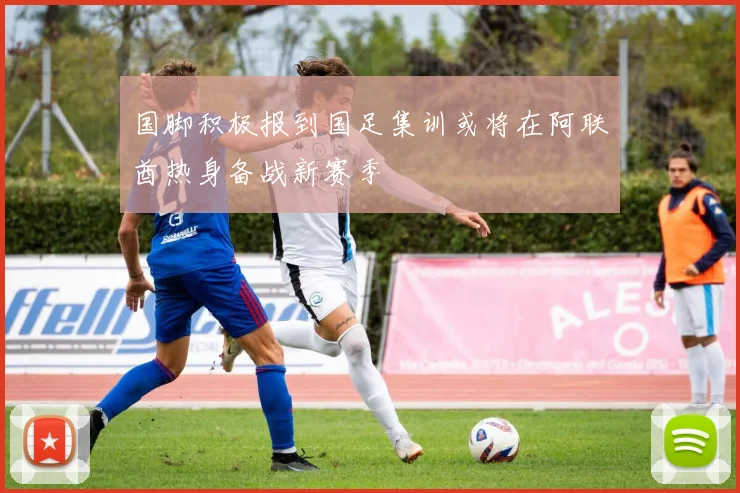 国脚积极报到国足集训或将在阿联酋热身备战新赛季
