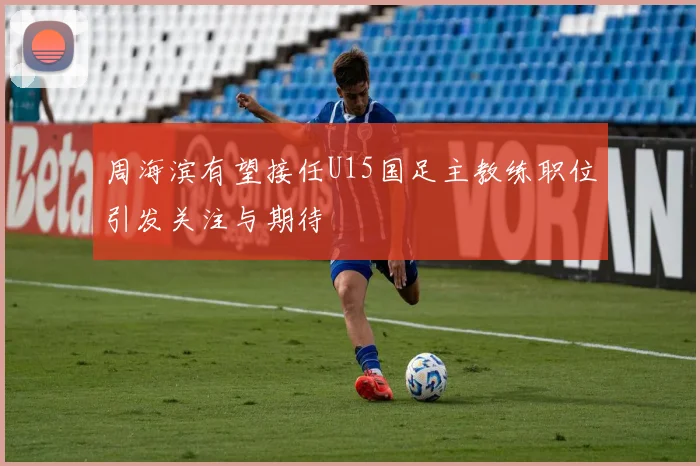 周海滨有望接任U15国足主教练职位引发关注与期待