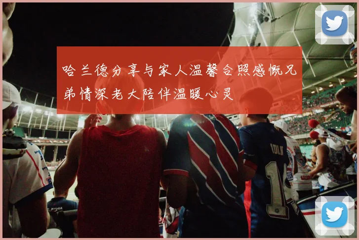 哈兰德分享与家人温馨合照感慨兄弟情深老大陪伴温暖心灵