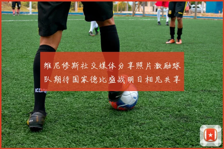 维尼修斯社交媒体分享照片激励球队期待国家德比盛战明日相见共享激情时刻
