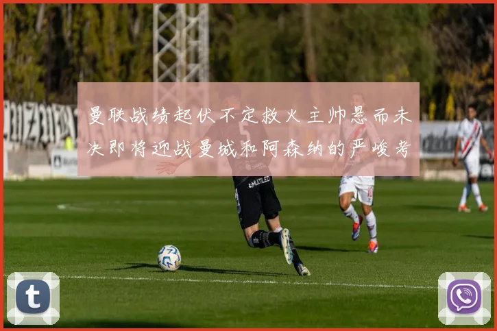 曼联战绩起伏不定救火主帅悬而未决即将迎战曼城和阿森纳的严峻考验