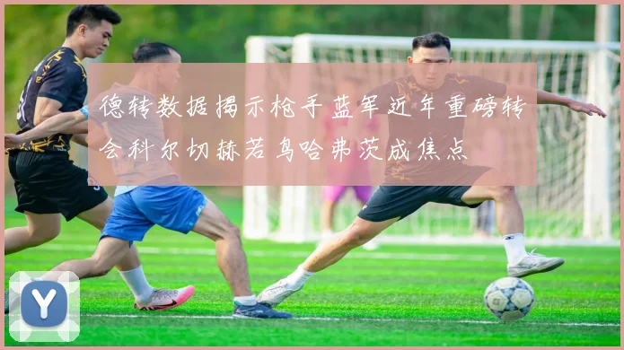 德转数据揭示枪手蓝军近年重磅转会科尔切赫若鸟哈弗茨成焦点