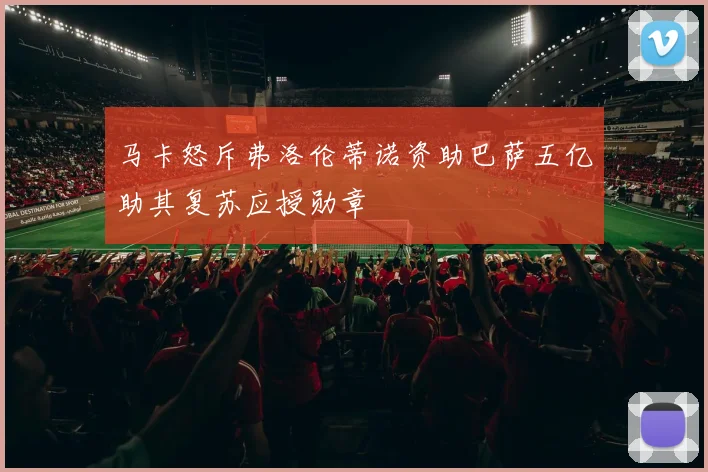 马卡怒斥弗洛伦蒂诺资助巴萨五亿助其复苏应授勋章