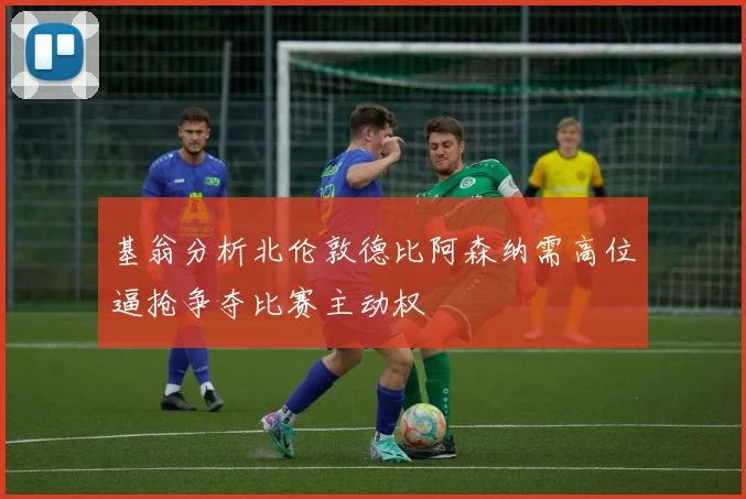 基翁分析北伦敦德比阿森纳需高位逼抢争夺比赛主动权