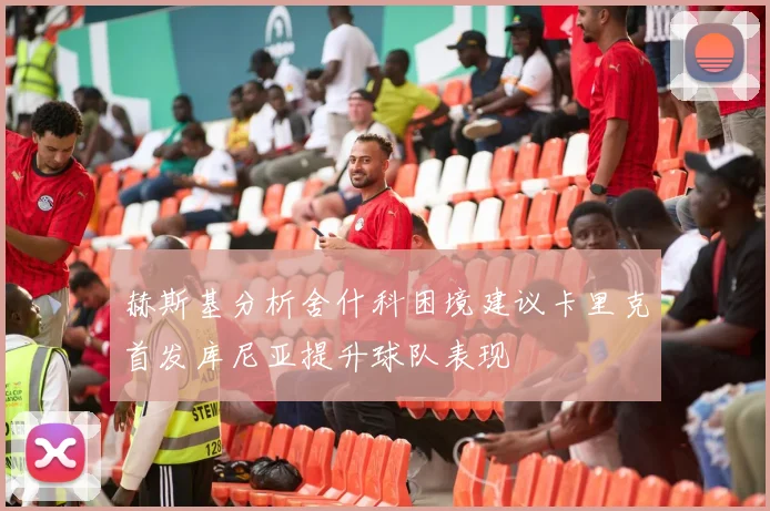 赫斯基分析舍什科困境建议卡里克首发库尼亚提升球队表现