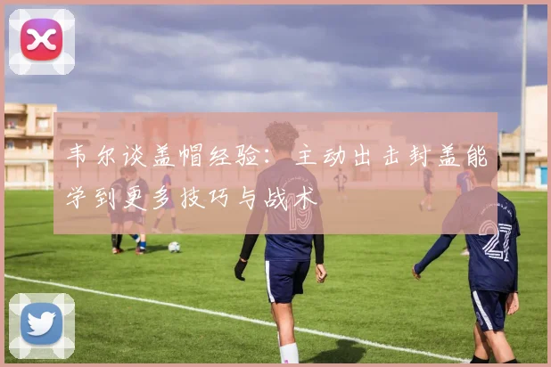 韦尔谈盖帽经验：主动出击封盖能学到更多技巧与战术
