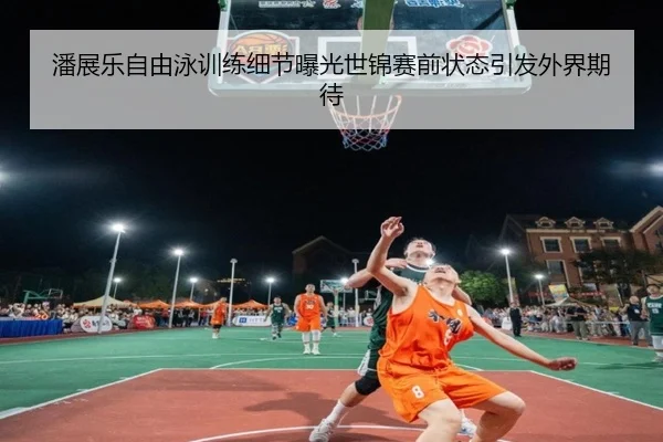 潘展乐自由泳训练细节曝光世锦赛前状态引发外界期待